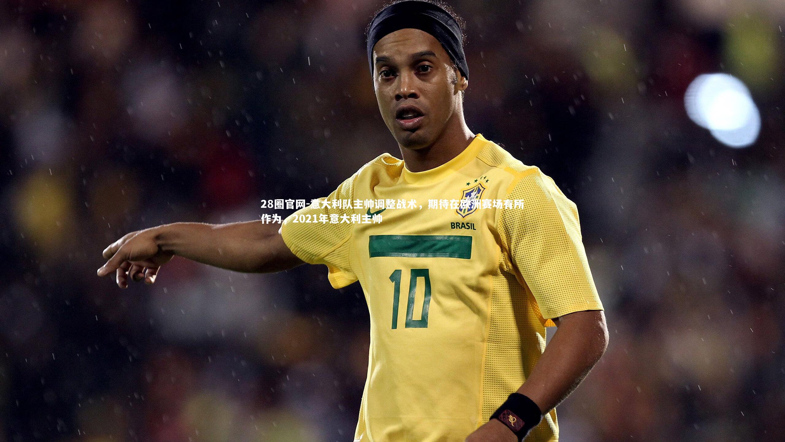 28圈官网-意大利队主帅调整战术，期待在欧洲赛场有所作为，2021年意大利主帅