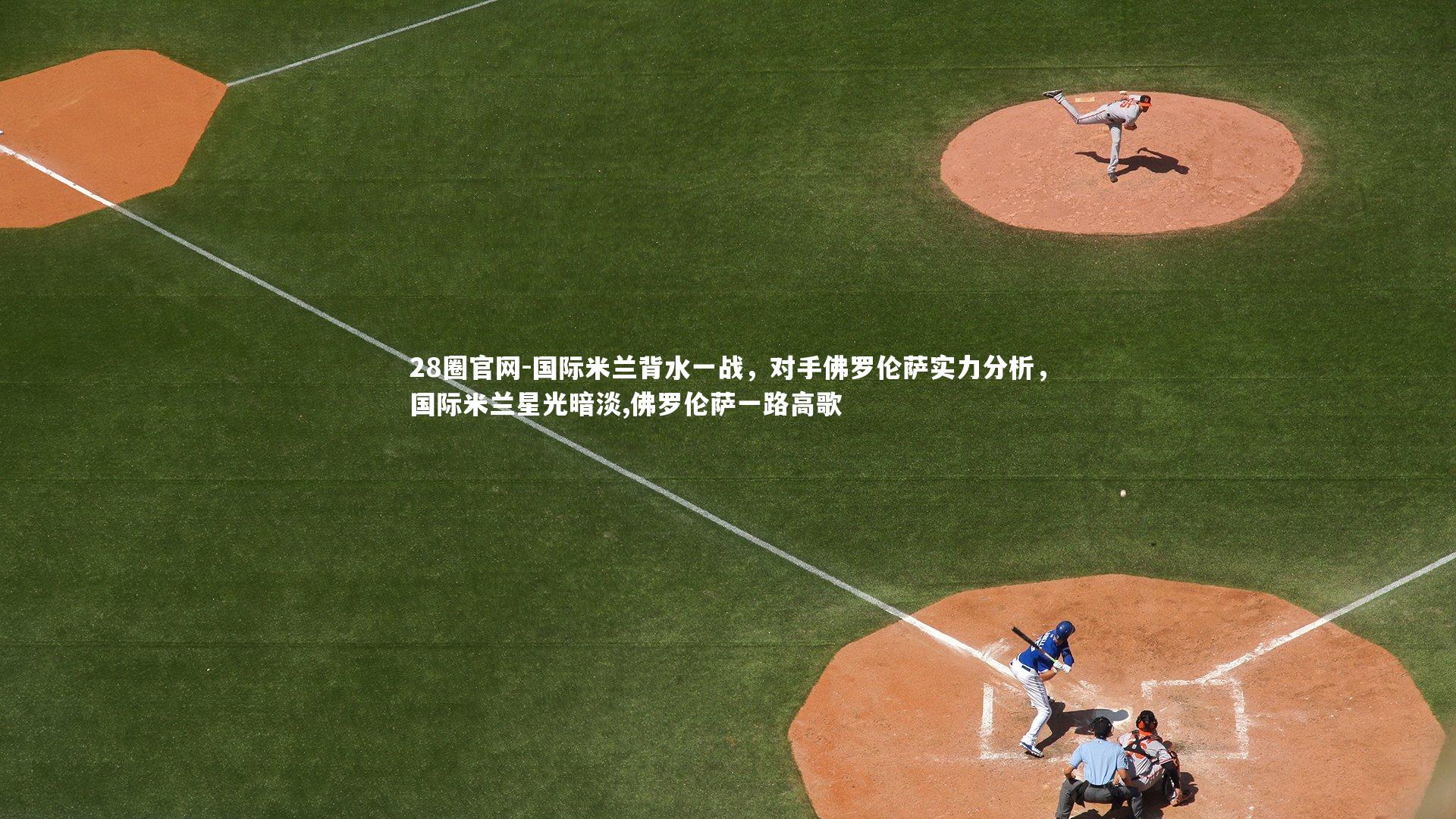 28圈官网-国际米兰背水一战,对手佛罗伦萨实力分析,国际米兰星光暗淡,佛罗伦萨一路高歌